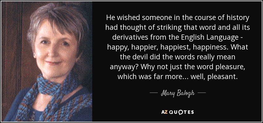 He wished someone in the course of history had thought of striking that word and all its derivatives from the English Language - happy, happier, happiest, happiness. What the devil did the words really mean anyway? Why not just the word pleasure, which was far more... well, pleasant. - Mary Balogh
