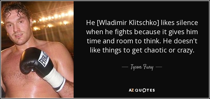 He [Wladimir Klitschko] likes silence when he fights because it gives him time and room to think. He doesn't like things to get chaotic or crazy. - Tyson Fury