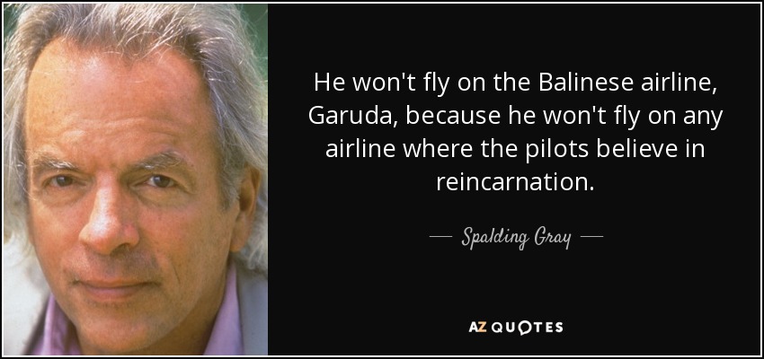 He won't fly on the Balinese airline, Garuda, because he won't fly on any airline where the pilots believe in reincarnation. - Spalding Gray