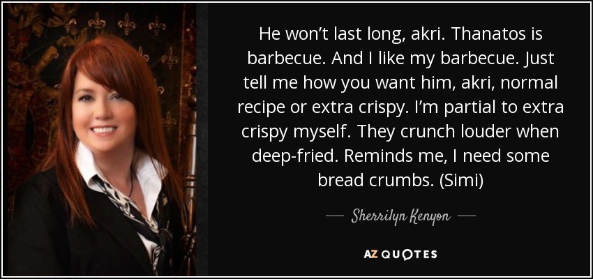 He won’t last long, akri. Thanatos is barbecue. And I like my barbecue. Just tell me how you want him, akri, normal recipe or extra crispy. I’m partial to extra crispy myself. They crunch louder when deep-fried. Reminds me, I need some bread crumbs. (Simi) - Sherrilyn Kenyon