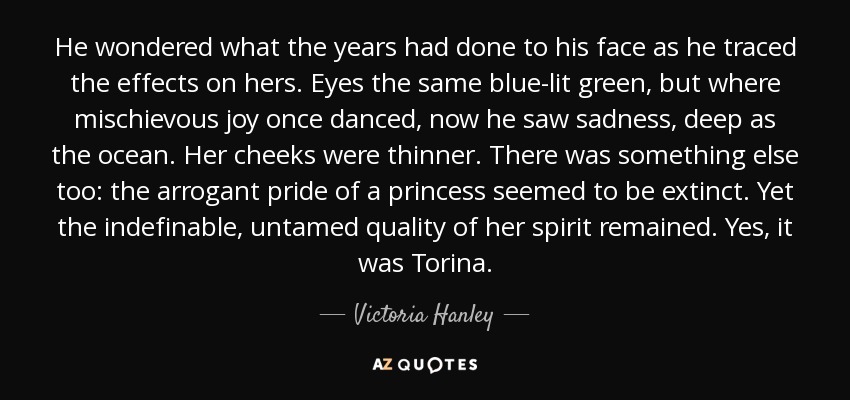 He wondered what the years had done to his face as he traced the effects on hers. Eyes the same blue-lit green, but where mischievous joy once danced, now he saw sadness, deep as the ocean. Her cheeks were thinner. There was something else too: the arrogant pride of a princess seemed to be extinct. Yet the indefinable, untamed quality of her spirit remained. Yes, it was Torina. - Victoria Hanley