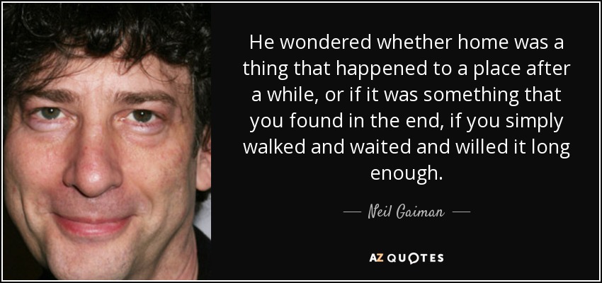 He wondered whether home was a thing that happened to a place after a while, or if it was something that you found in the end, if you simply walked and waited and willed it long enough. - Neil Gaiman