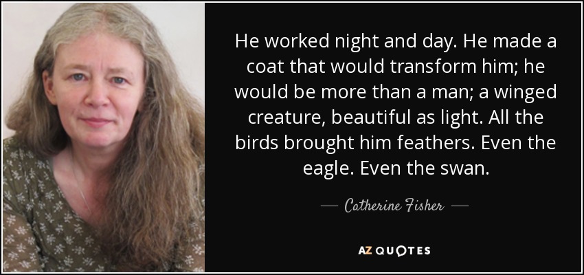 He worked night and day. He made a coat that would transform him; he would be more than a man; a winged creature, beautiful as light. All the birds brought him feathers. Even the eagle. Even the swan. - Catherine Fisher