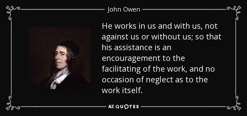 He works in us and with us, not against us or without us; so that his assistance is an encouragement to the facilitating of the work, and no occasion of neglect as to the work itself. - John Owen