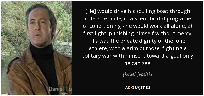[He] would drive his sculling boat through mile after mile, in a silent brutal programe of conditioning - he would work all alone, at first light, punishing himself without mercy. His was the private dignity of the lone athlete, with a grim purpose, fighting a solitary war with himself, toward a goal only he can see. - Daniel Topolski
