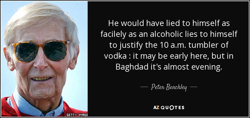 He would have lied to himself as facilely as an alcoholic lies to himself to justify the 10 a.m. tumbler of vodka : it may be early here, but in Baghdad it's almost evening. - Peter Benchley