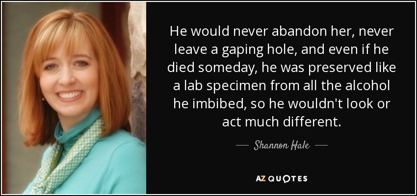 He would never abandon her, never leave a gaping hole, and even if he died someday, he was preserved like a lab specimen from all the alcohol he imbibed, so he wouldn't look or act much different. - Shannon Hale