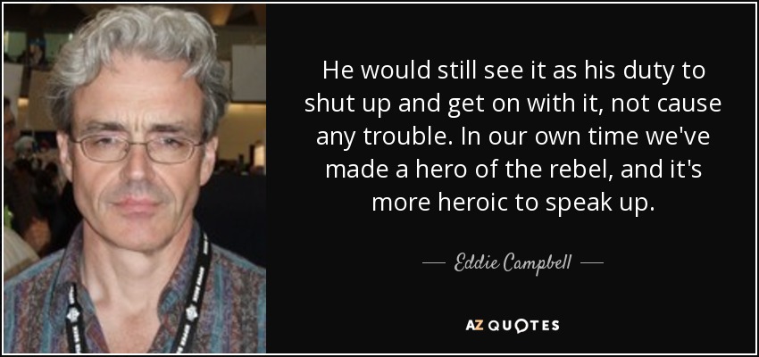 He would still see it as his duty to shut up and get on with it, not cause any trouble. In our own time we've made a hero of the rebel, and it's more heroic to speak up. - Eddie Campbell