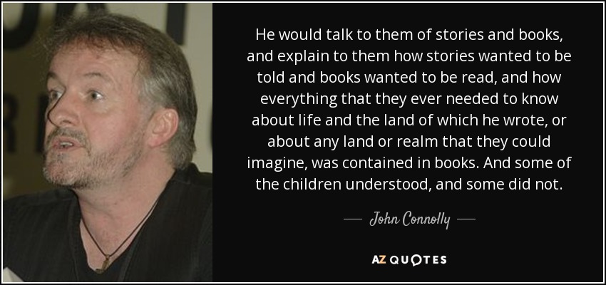 He would talk to them of stories and books, and explain to them how stories wanted to be told and books wanted to be read, and how everything that they ever needed to know about life and the land of which he wrote, or about any land or realm that they could imagine, was contained in books. And some of the children understood, and some did not. - John Connolly