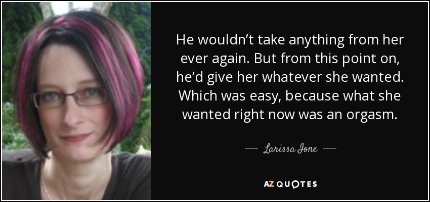 He wouldn’t take anything from her ever again. But from this point on, he’d give her whatever she wanted. Which was easy, because what she wanted right now was an orgasm. - Larissa Ione