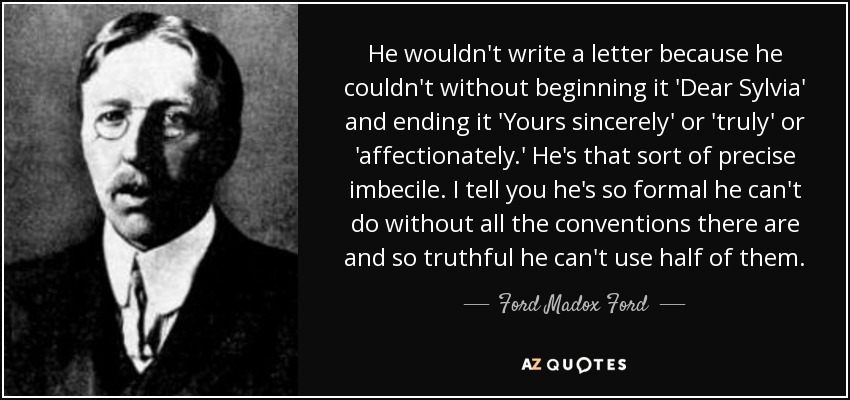 He wouldn't write a letter because he couldn't without beginning it 'Dear Sylvia' and ending it 'Yours sincerely' or 'truly' or 'affectionately.' He's that sort of precise imbecile. I tell you he's so formal he can't do without all the conventions there are and so truthful he can't use half of them. - Ford Madox Ford