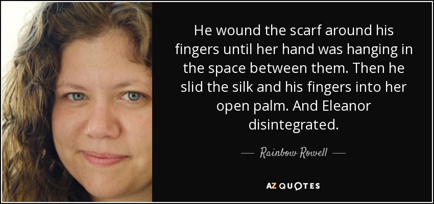 He wound the scarf around his fingers until her hand was hanging in the space between them. Then he slid the silk and his fingers into her open palm. And Eleanor disintegrated. - Rainbow Rowell