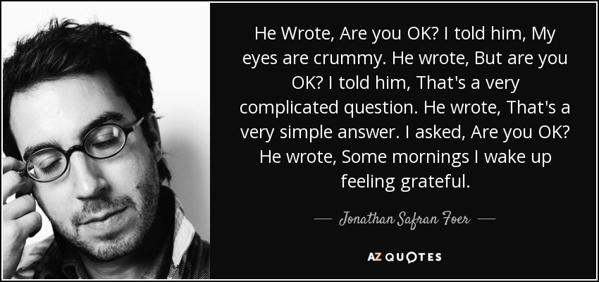 He Wrote, Are you OK? I told him, My eyes are crummy. He wrote, But are you OK? I told him, That's a very complicated question. He wrote, That's a very simple answer. I asked, Are you OK? He wrote, Some mornings I wake up feeling grateful. - Jonathan Safran Foer
