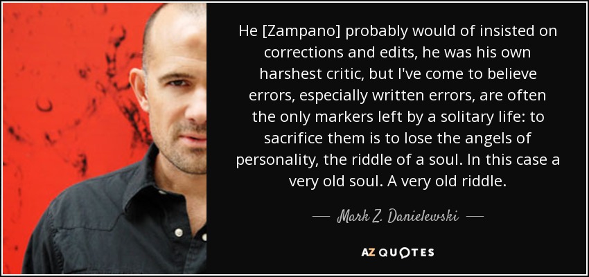 He [Zampano] probably would of insisted on corrections and edits, he was his own harshest critic, but I've come to believe errors, especially written errors, are often the only markers left by a solitary life: to sacrifice them is to lose the angels of personality, the riddle of a soul. In this case a very old soul. A very old riddle. - Mark Z. Danielewski