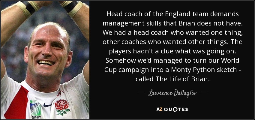 Head coach of the England team demands management skills that Brian does not have. We had a head coach who wanted one thing, other coaches who wanted other things. The players hadn't a clue what was going on. Somehow we'd managed to turn our World Cup campaign into a Monty Python sketch - called The Life of Brian. - Lawrence Dallaglio