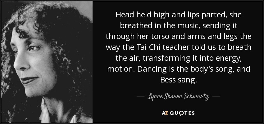 Head held high and lips parted, she breathed in the music, sending it through her torso and arms and legs the way the Tai Chi teacher told us to breath the air, transforming it into energy, motion. Dancing is the body's song, and Bess sang. - Lynne Sharon Schwartz