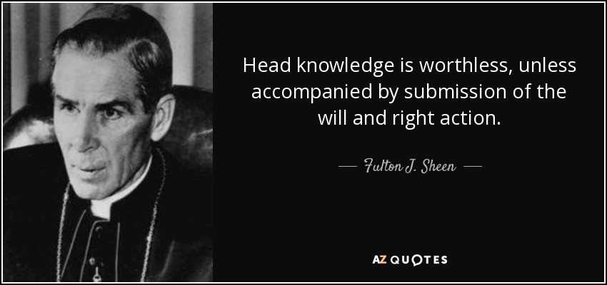 Head knowledge is worthless, unless accompanied by submission of the will and right action. - Fulton J. Sheen