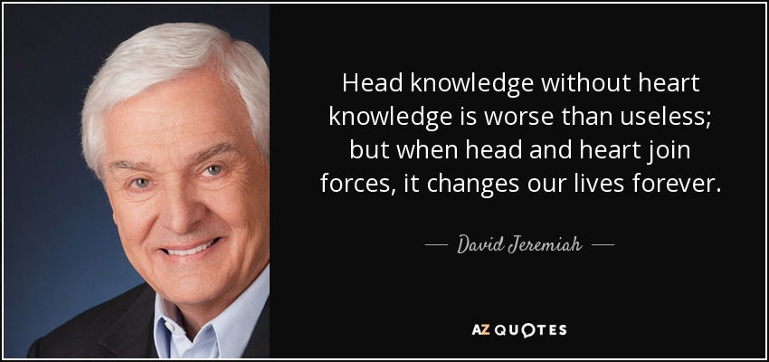 Head knowledge without heart knowledge is worse than useless; but when head and heart join forces, it changes our lives forever. - David Jeremiah