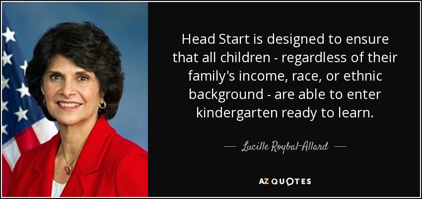 Head Start is designed to ensure that all children - regardless of their family's income, race, or ethnic background - are able to enter kindergarten ready to learn. - Lucille Roybal-Allard