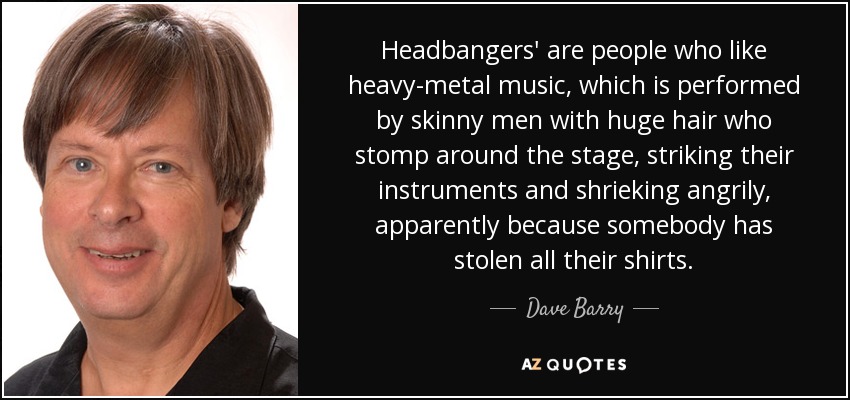 Headbangers' are people who like heavy-metal music, which is performed by skinny men with huge hair who stomp around the stage, striking their instruments and shrieking angrily, apparently because somebody has stolen all their shirts. - Dave Barry