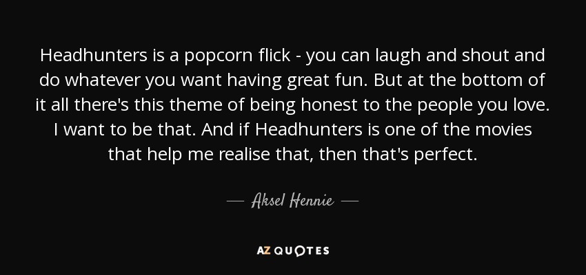 Headhunters is a popcorn flick - you can laugh and shout and do whatever you want having great fun. But at the bottom of it all there's this theme of being honest to the people you love. I want to be that. And if Headhunters is one of the movies that help me realise that, then that's perfect. - Aksel Hennie