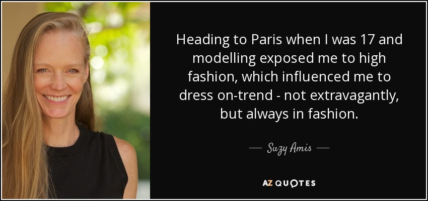 Heading to Paris when I was 17 and modelling exposed me to high fashion, which influenced me to dress on-trend - not extravagantly, but always in fashion. - Suzy Amis