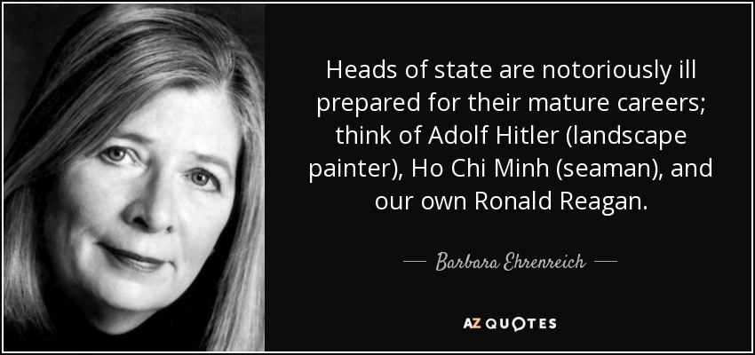 Heads of state are notoriously ill prepared for their mature careers; think of Adolf Hitler (landscape painter), Ho Chi Minh (seaman), and our own Ronald Reagan. - Barbara Ehrenreich