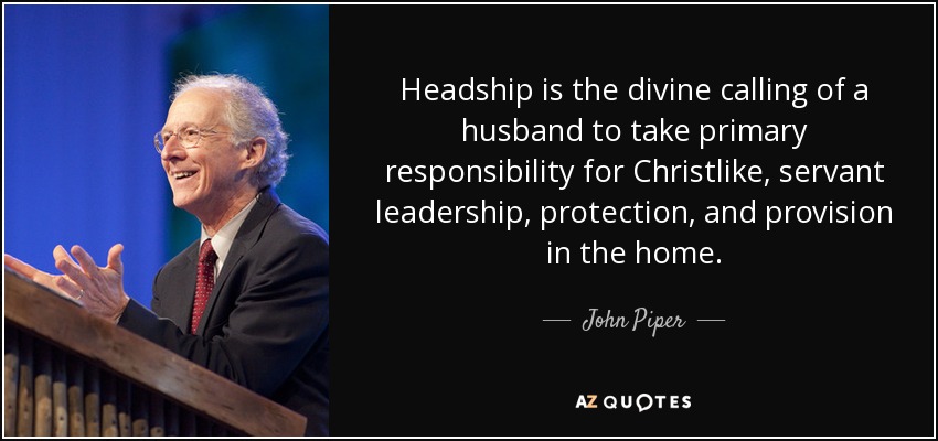 Headship is the divine calling of a husband to take primary responsibility for Christlike, servant leadership, protection, and provision in the home. - John Piper