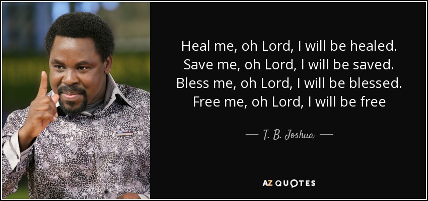 Heal me, oh Lord, I will be healed. Save me, oh Lord, I will be saved. Bless me, oh Lord, I will be blessed. Free me, oh Lord, I will be free - T. B. Joshua