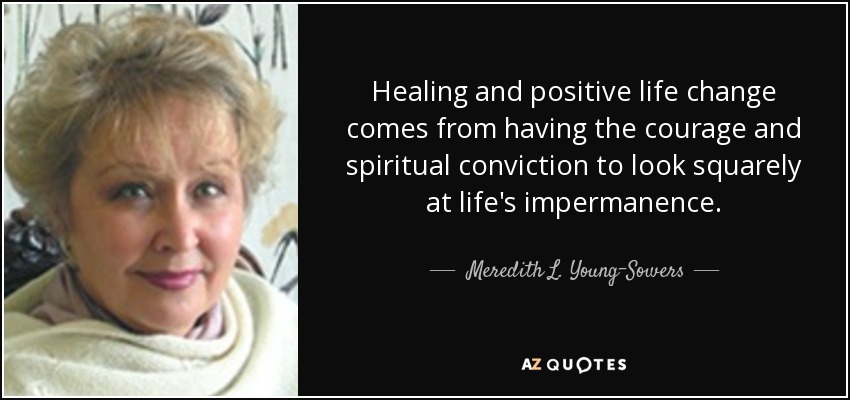 Healing and positive life change comes from having the courage and spiritual conviction to look squarely at life's impermanence. - Meredith L. Young-Sowers