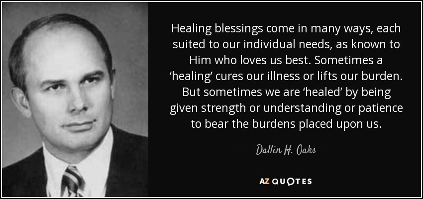 Healing blessings come in many ways, each suited to our individual needs, as known to Him who loves us best. Sometimes a ‘healing’ cures our illness or lifts our burden. But sometimes we are ‘healed’ by being given strength or understanding or patience to bear the burdens placed upon us. - Dallin H. Oaks