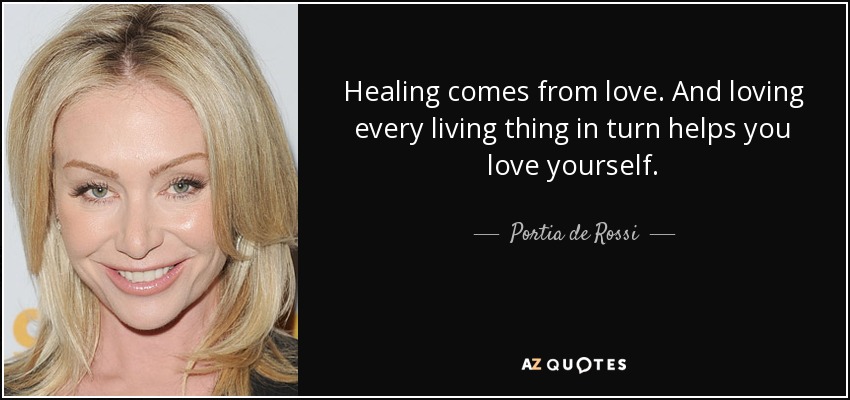 Healing comes from love. And loving every living thing in turn helps you love yourself. - Portia de Rossi