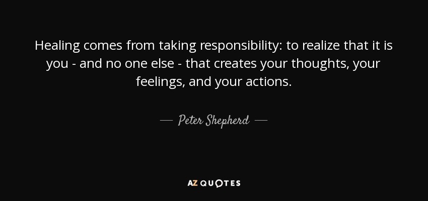 Healing comes from taking responsibility: to realize that it is you - and no one else - that creates your thoughts, your feelings, and your actions. - Peter Shepherd