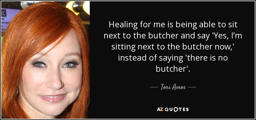 Healing for me is being able to sit next to the butcher and say 'Yes, I’m sitting next to the butcher now,' instead of saying 'there is no butcher'. - Tori Amos