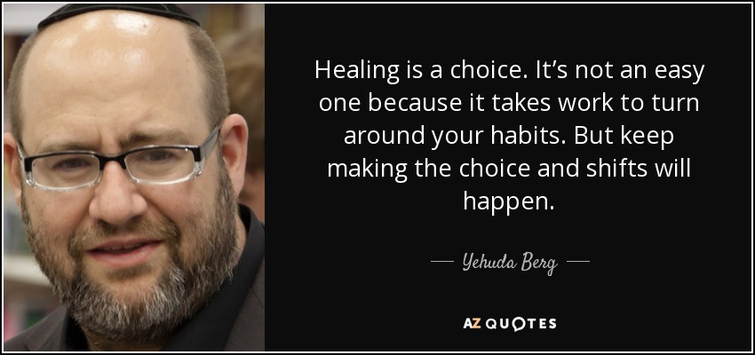 Healing is a choice. It’s not an easy one because it takes work to turn around your habits. But keep making the choice and shifts will happen. - Yehuda Berg