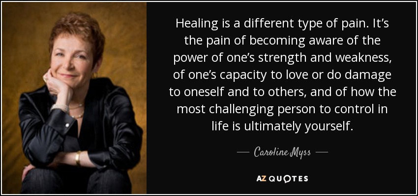 Healing is a different type of pain. It’s the pain of becoming aware of the power of one’s strength and weakness, of one’s capacity to love or do damage to oneself and to others, and of how the most challenging person to control in life is ultimately yourself. - Caroline Myss
