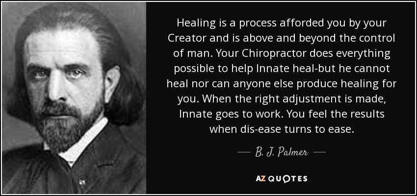 Healing is a process afforded you by your Creator and is above and beyond the control of man. Your Chiropractor does everything possible to help Innate heal-but he cannot heal nor can anyone else produce healing for you. When the right adjustment is made, Innate goes to work. You feel the results when dis-ease turns to ease. - B. J. Palmer