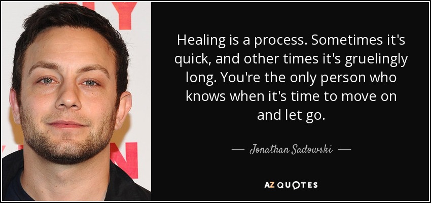 Healing is a process. Sometimes it's quick, and other times it's gruelingly long. You're the only person who knows when it's time to move on and let go. - Jonathan Sadowski