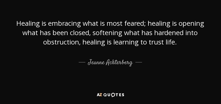 Healing is embracing what is most feared; healing is opening what has been closed, softening what has hardened into obstruction, healing is learning to trust life. - Jeanne Achterberg