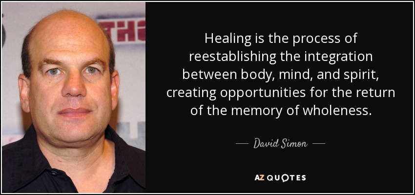 Healing is the process of reestablishing the integration between body, mind, and spirit, creating opportunities for the return of the memory of wholeness. - David Simon
