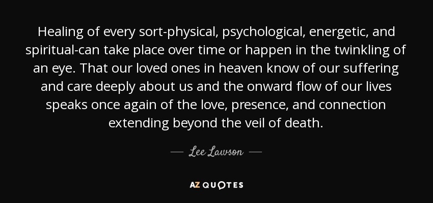 Healing of every sort-physical, psychological, energetic, and spiritual-can take place over time or happen in the twinkling of an eye. That our loved ones in heaven know of our suffering and care deeply about us and the onward flow of our lives speaks once again of the love, presence, and connection extending beyond the veil of death. - Lee Lawson