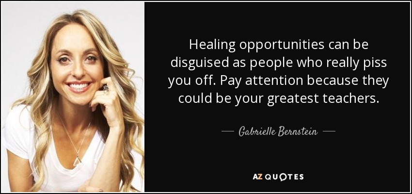 Healing opportunities can be disguised as people who really piss you off. Pay attention because they could be your greatest teachers. - Gabrielle Bernstein