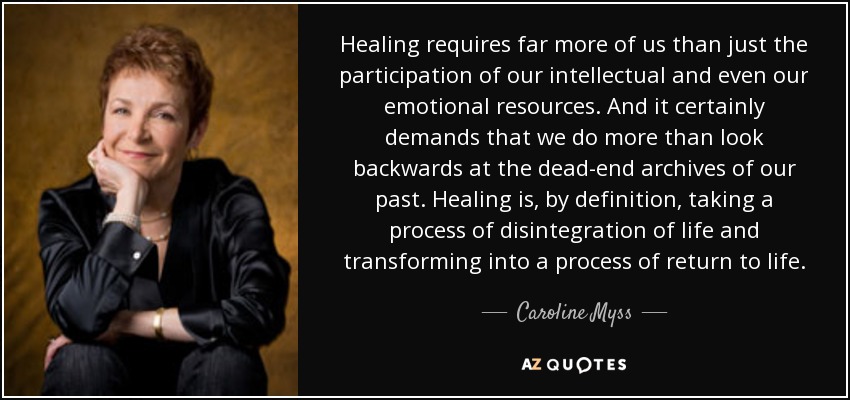 Healing requires far more of us than just the participation of our intellectual and even our emotional resources. And it certainly demands that we do more than look backwards at the dead-end archives of our past. Healing is, by definition, taking a process of disintegration of life and transforming into a process of return to life. - Caroline Myss