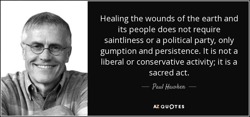 Healing the wounds of the earth and its people does not require saintliness or a political party, only gumption and persistence. It is not a liberal or conservative activity; it is a sacred act. - Paul Hawken