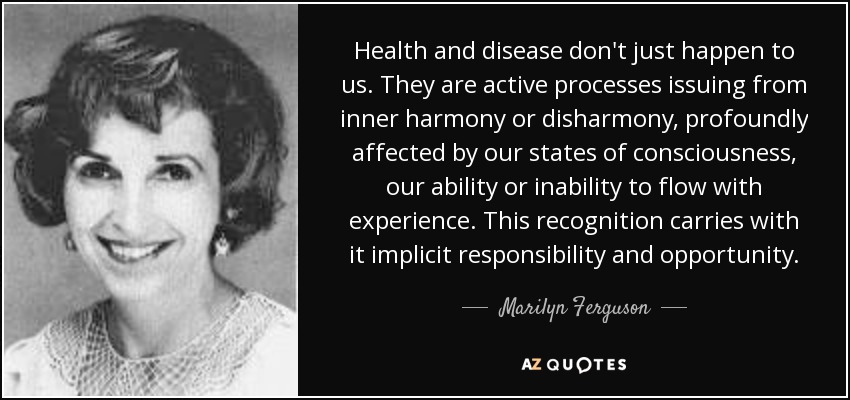 Health and disease don't just happen to us. They are active processes issuing from inner harmony or disharmony, profoundly affected by our states of consciousness, our ability or inability to flow with experience. This recognition carries with it implicit responsibility and opportunity. - Marilyn Ferguson