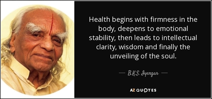 Health begins with firmness in the body, deepens to emotional stability, then leads to intellectual clarity, wisdom and finally the unveiling of the soul. - B.K.S. Iyengar