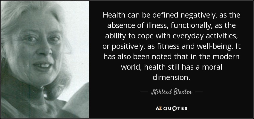 Health can be defined negatively, as the absence of illness, functionally, as the ability to cope with everyday activities, or positively, as fitness and well-being. It has also been noted that in the modern world, health still has a moral dimension. - Mildred Blaxter