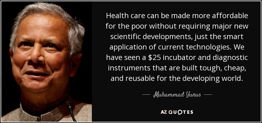 Health care can be made more affordable for the poor without requiring major new scientific developments, just the smart application of current technologies. We have seen a $25 incubator and diagnostic instruments that are built tough, cheap, and reusable for the developing world. - Muhammad Yunus