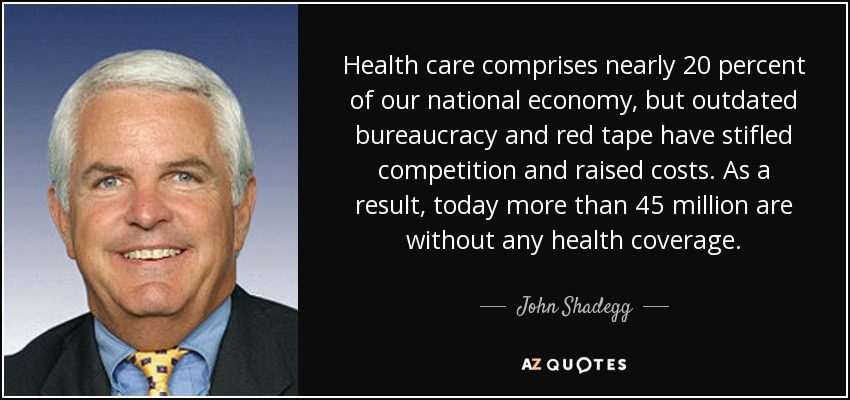 Health care comprises nearly 20 percent of our national economy, but outdated bureaucracy and red tape have stifled competition and raised costs. As a result, today more than 45 million are without any health coverage. - John Shadegg
