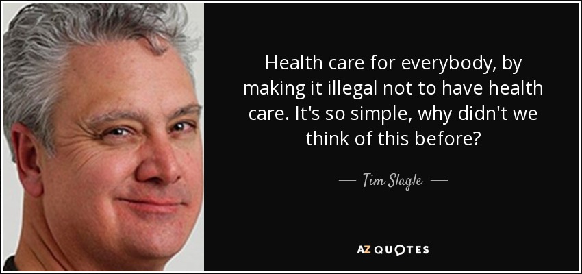 Health care for everybody, by making it illegal not to have health care. It's so simple, why didn't we think of this before? - Tim Slagle